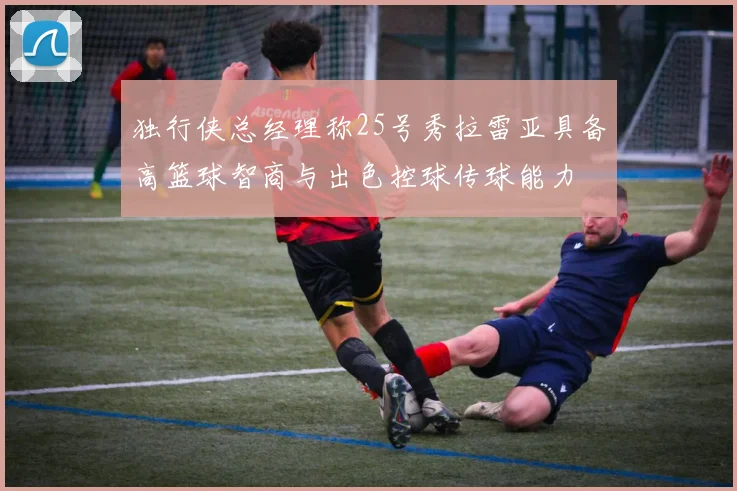 独行侠总经理称25号秀拉雷亚具备高篮球智商与出色控球传球能力