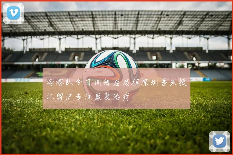 海港队今日训练后启程深圳吾米提江留沪专注康复治疗