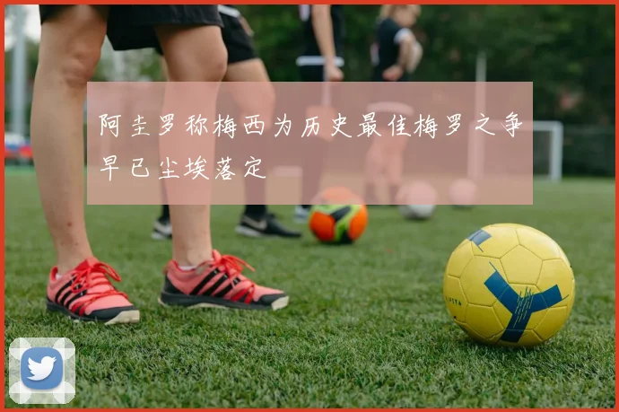 阿圭罗称梅西为历史最佳梅罗之争早已尘埃落定