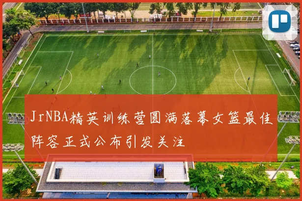JrNBA精英训练营圆满落幕女篮最佳阵容正式公布引发关注