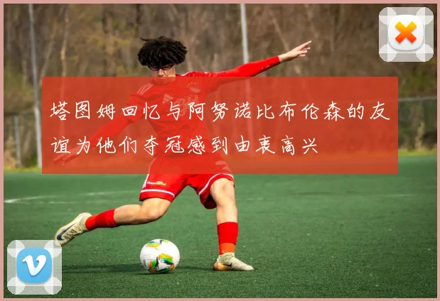 塔图姆回忆与阿努诺比布伦森的友谊为他们夺冠感到由衷高兴