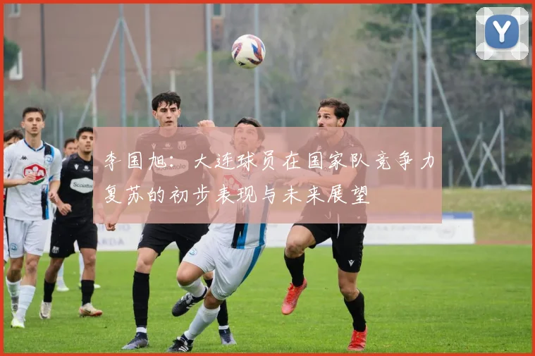 李国旭：大连球员在国家队竞争力复苏的初步表现与未来展望