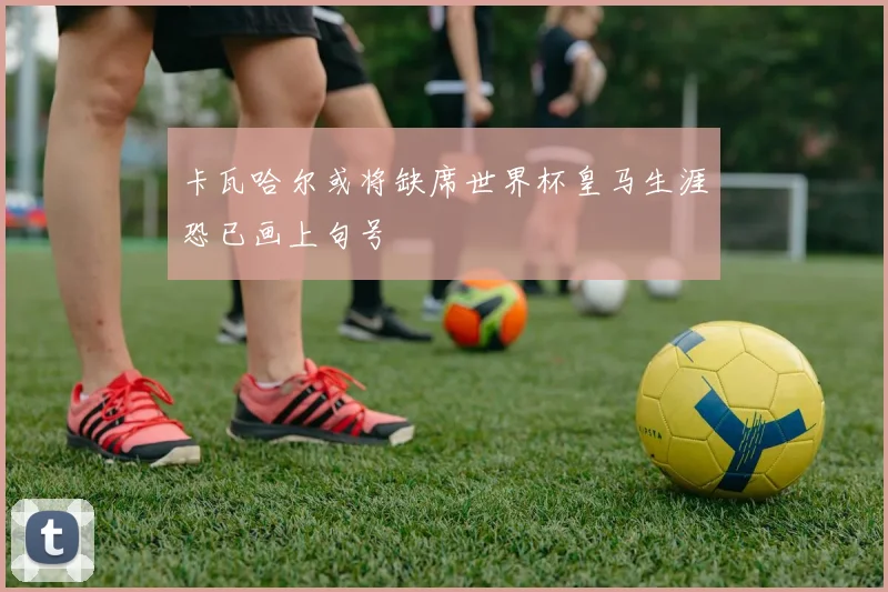 卡瓦哈尔或将缺席世界杯皇马生涯恐已画上句号