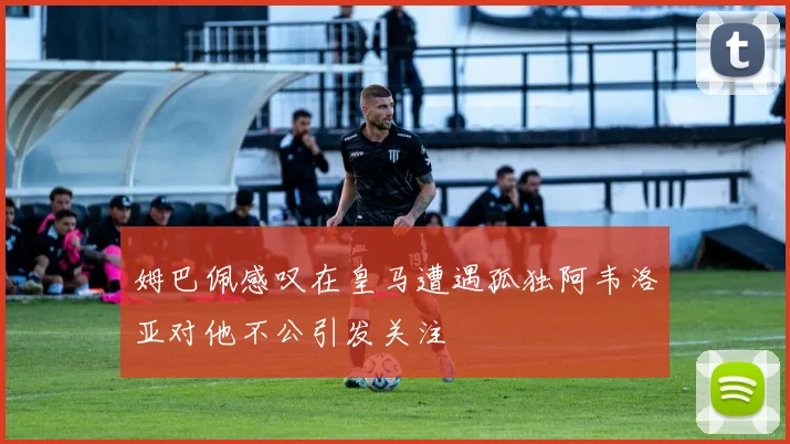 姆巴佩感叹在皇马遭遇孤独阿韦洛亚对他不公引发关注