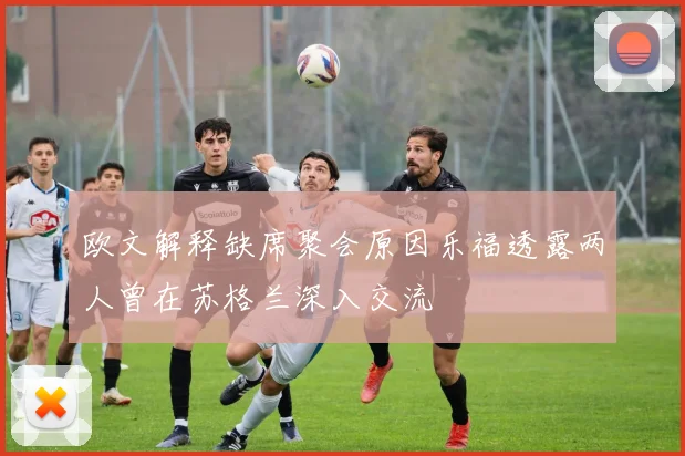 欧文解释缺席聚会原因乐福透露两人曾在苏格兰深入交流