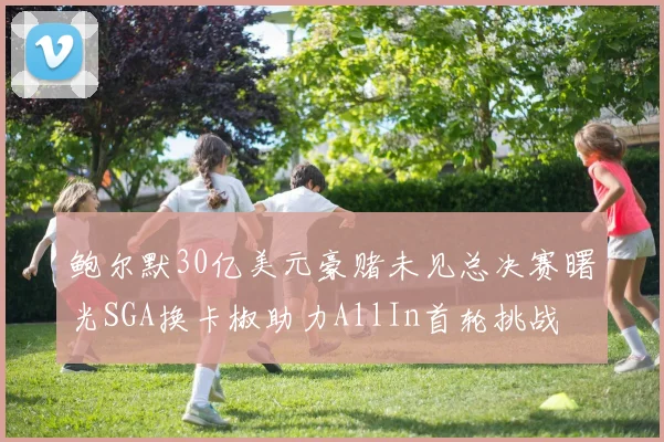 鲍尔默30亿美元豪赌未见总决赛曙光SGA换卡椒助力AllIn首轮挑战