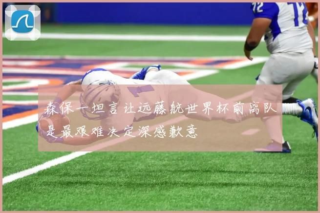 森保一坦言让远藤航世界杯前离队是最艰难决定深感歉意