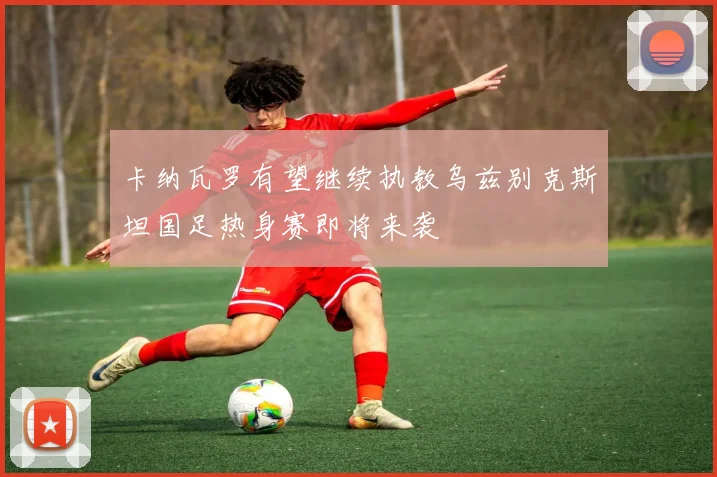 卡纳瓦罗有望继续执教乌兹别克斯坦国足热身赛即将来袭