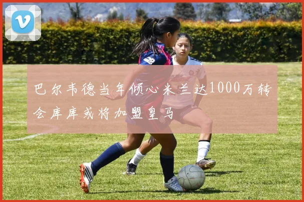 巴尔韦德当年倾心米兰达1000万转会库库或将加盟皇马