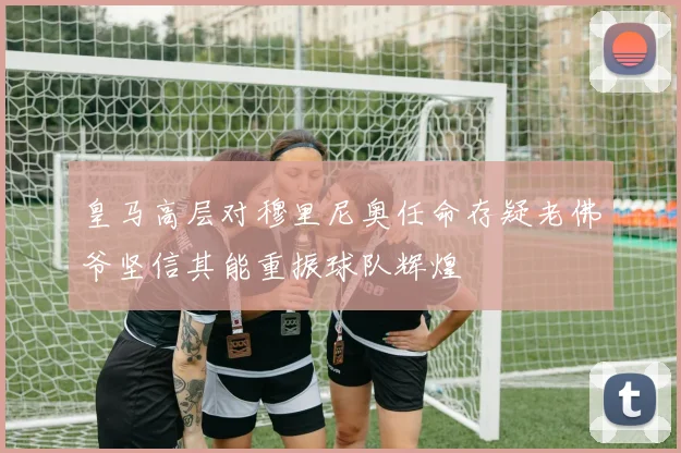 皇马高层对穆里尼奥任命存疑老佛爷坚信其能重振球队辉煌