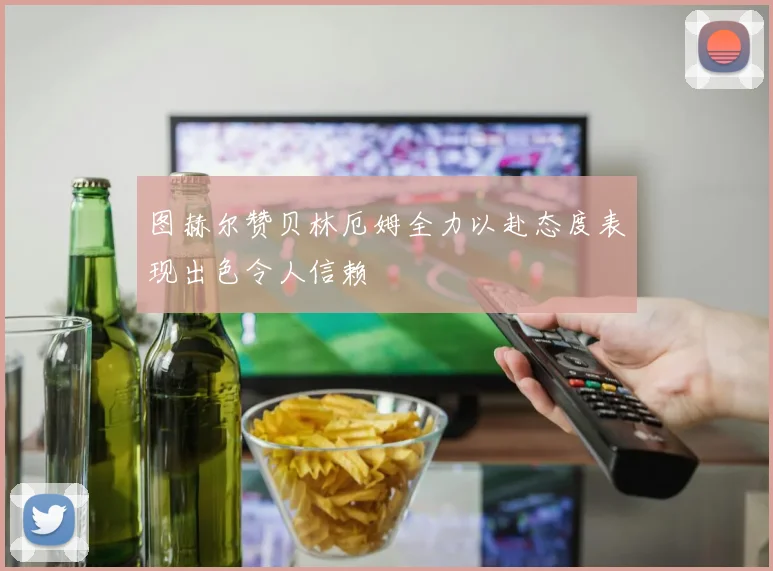 图赫尔赞贝林厄姆全力以赴态度表现出色令人信赖