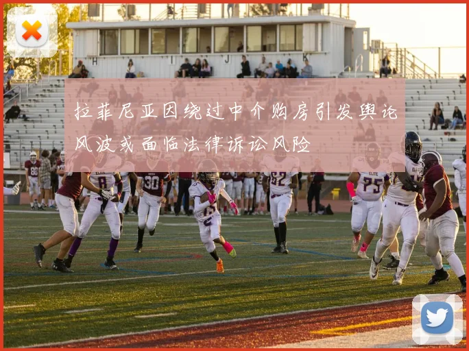 拉菲尼亚因绕过中介购房引发舆论风波或面临法律诉讼风险