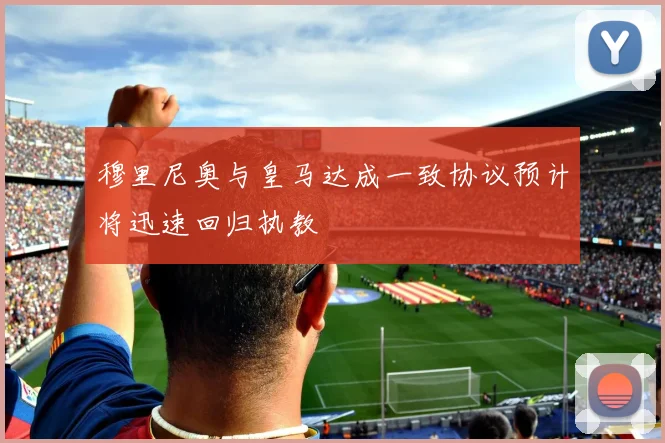 穆里尼奥与皇马达成一致协议预计将迅速回归执教