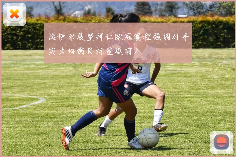 诺伊尔展望拜仁欧冠赛程强调对手实力均衡目标重返前八