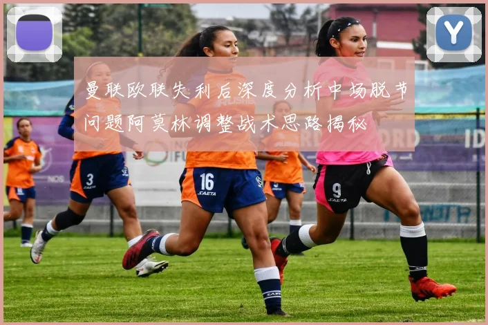 曼联欧联失利后深度分析中场脱节问题阿莫林调整战术思路揭秘