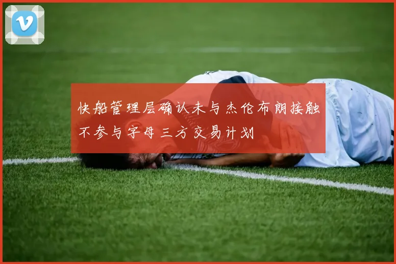 快船管理层确认未与杰伦布朗接触不参与字母三方交易计划