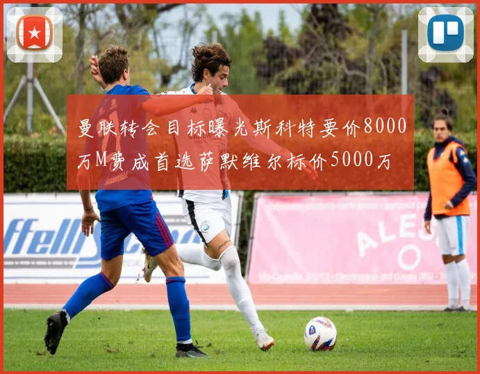 曼联转会目标曝光斯科特要价8000万M费成首选萨默维尔标价5000万