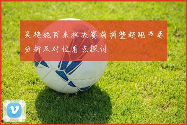 吴艳妮百米栏决赛前调整起跑节奏分析及对位看点探讨