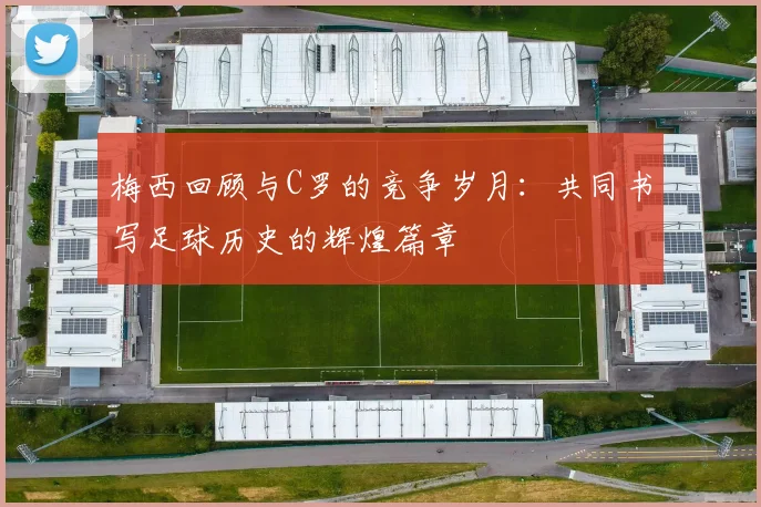 梅西回顾与C罗的竞争岁月：共同书写足球历史的辉煌篇章