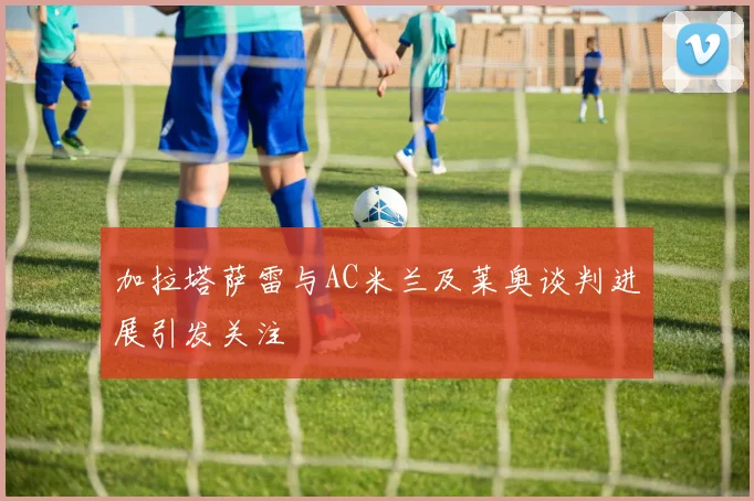 加拉塔萨雷与AC米兰及莱奥谈判进展引发关注