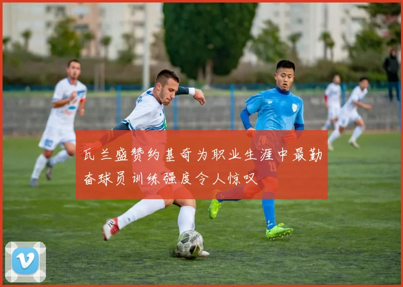 瓦兰盛赞约基奇为职业生涯中最勤奋球员训练强度令人惊叹