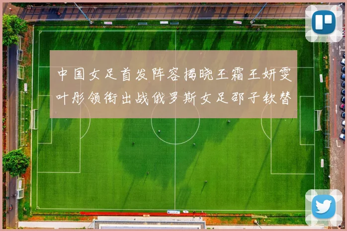 中国女足首发阵容揭晓王霜王妍雯叶彤领衔出战俄罗斯女足邵子钦替补待命