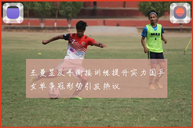 王曼昱反手衔接训练提升实力国乒女单争冠形势引发热议
