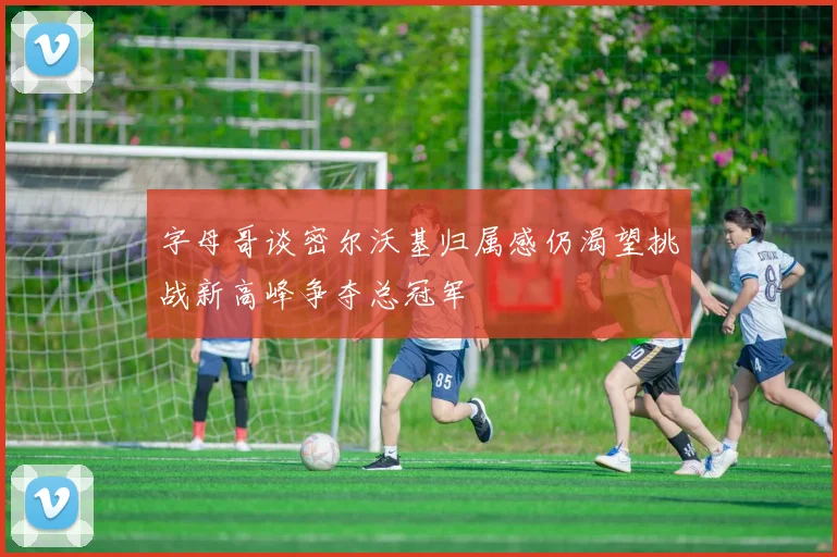字母哥谈密尔沃基归属感仍渴望挑战新高峰争夺总冠军